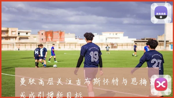 曼联高层关注吉布斯怀特与恩梅查或成引援新目标