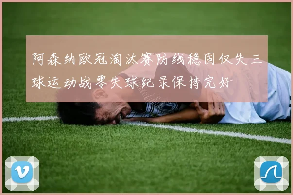 阿森纳欧冠淘汰赛防线稳固仅失三球运动战零失球纪录保持完好