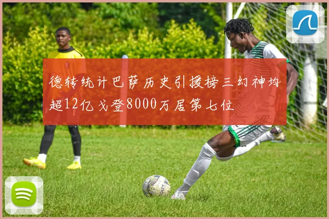德转统计巴萨历史引援榜三幻神均超12亿戈登8000万居第七位