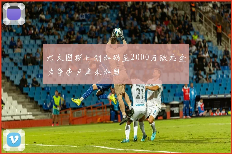 尤文图斯计划加码至2000万欧元全力争夺卢库米加盟
