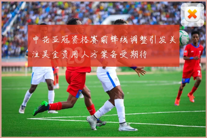 申花亚冠资格赛前锋线调整引发关注吴金贵用人方案备受期待
