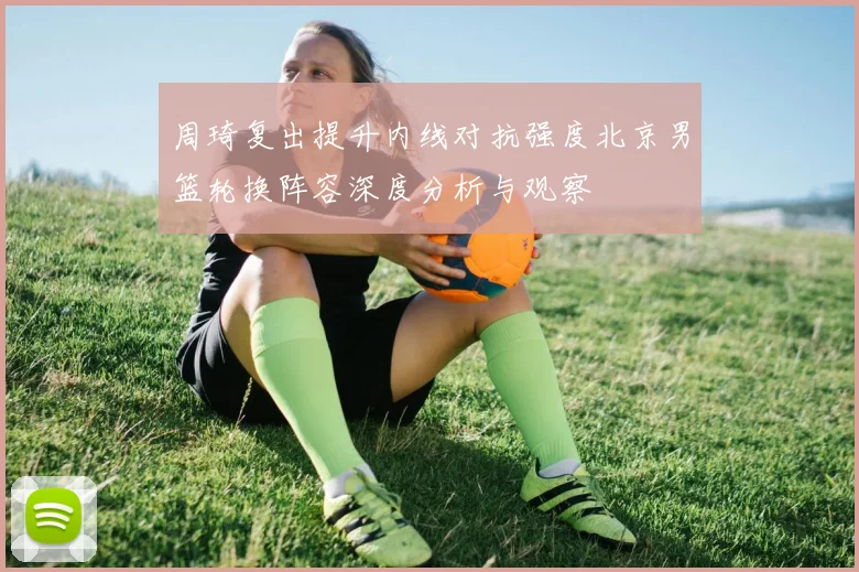 周琦复出提升内线对抗强度北京男篮轮换阵容深度分析与观察