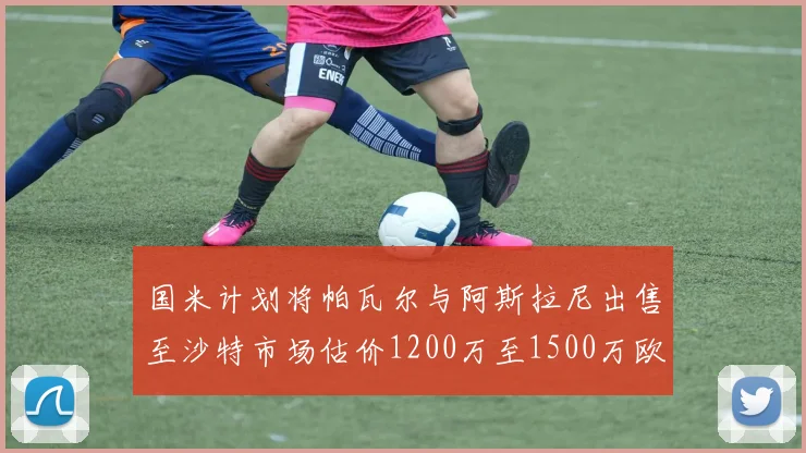 国米计划将帕瓦尔与阿斯拉尼出售至沙特市场估价1200万至1500万欧元