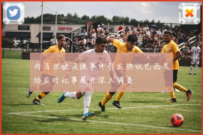 内马尔被误换事件引发热议巴西足协应对此事展开深入调查