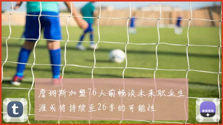 詹姆斯加盟76人前畅谈未来职业生涯或将持续至26季的可能性