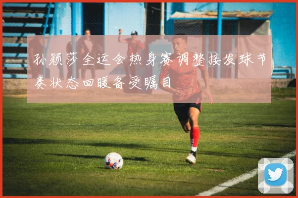 孙颖莎全运会热身赛调整接发球节奏状态回暖备受瞩目