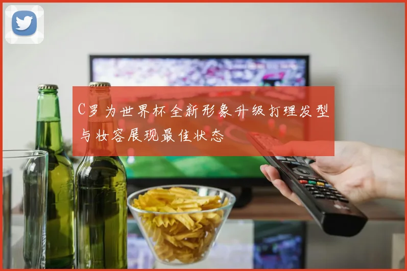 C罗为世界杯全新形象升级打理发型与妆容展现最佳状态