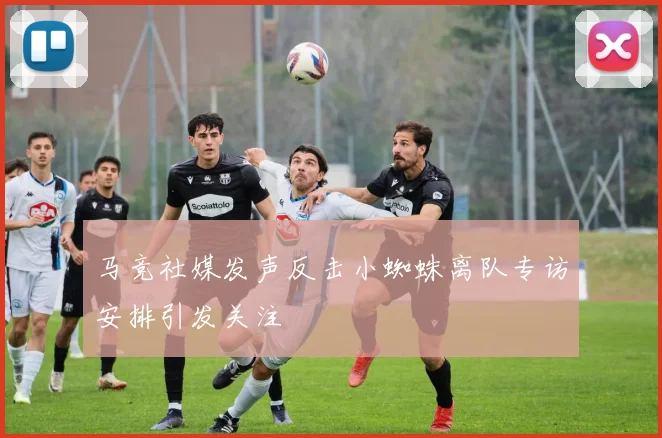 马竞社媒发声反击小蜘蛛离队专访安排引发关注