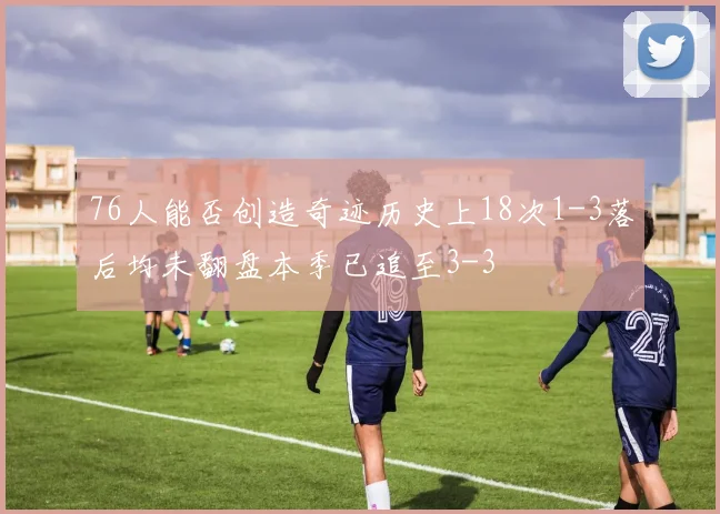 76人能否创造奇迹历史上18次1-3落后均未翻盘本季已追至3-3