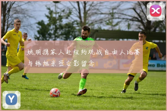 姚明携家人赴纽约观战自由人比赛与韩旭亲密合影留念