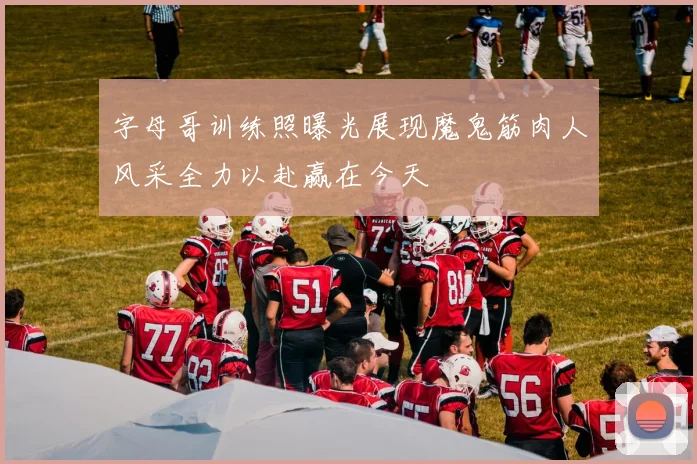 字母哥训练照曝光展现魔鬼筋肉人风采全力以赴赢在今天