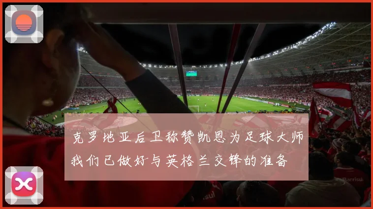 克罗地亚后卫称赞凯恩为足球大师我们已做好与英格兰交锋的准备