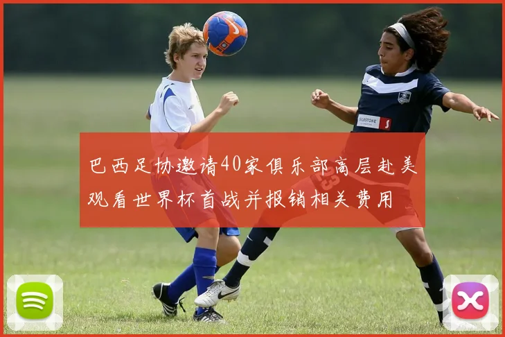巴西足协邀请40家俱乐部高层赴美观看世界杯首战并报销相关费用