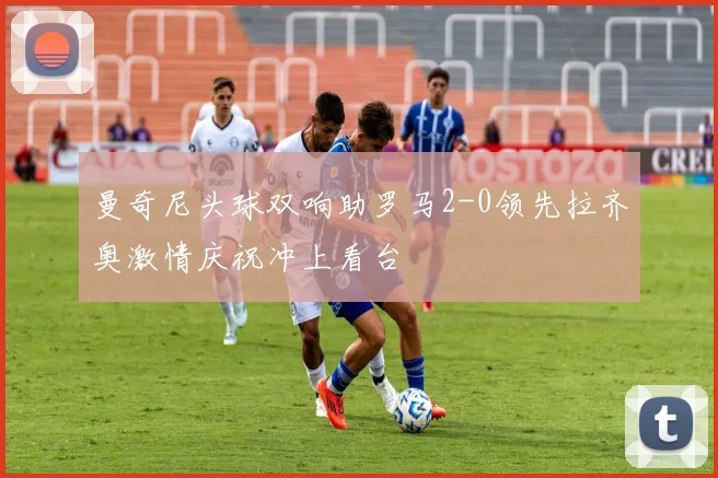 曼奇尼头球双响助罗马2-0领先拉齐奥激情庆祝冲上看台