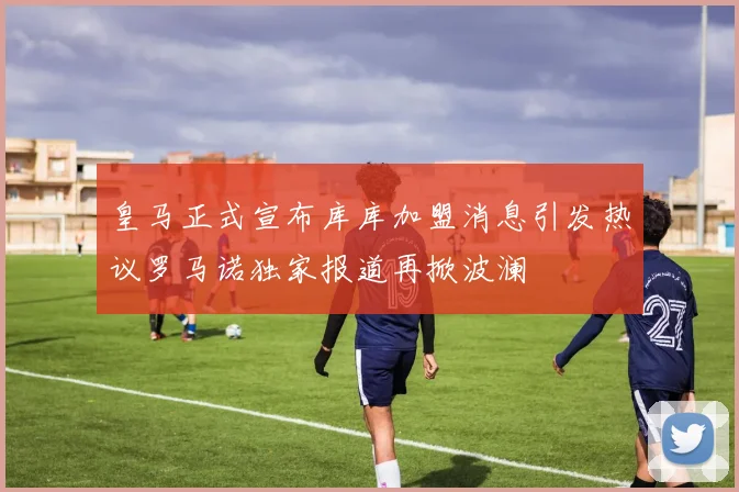 皇马正式宣布库库加盟消息引发热议罗马诺独家报道再掀波澜