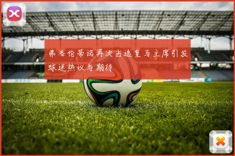 弗洛伦蒂诺再次当选皇马主席引发球迷热议与期待