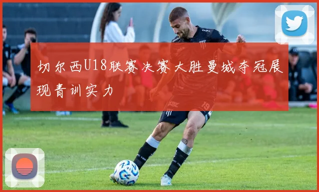 切尔西U18联赛决赛大胜曼城夺冠展现青训实力
