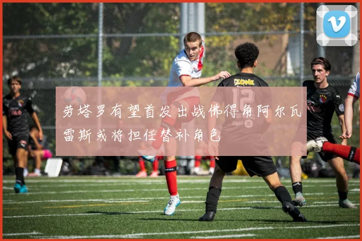 劳塔罗有望首发出战佛得角阿尔瓦雷斯或将担任替补角色