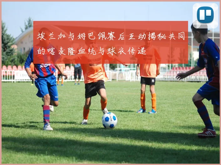 埃兰加与姆巴佩赛后互动揭秘共同的喀麦隆血统与球衣传递