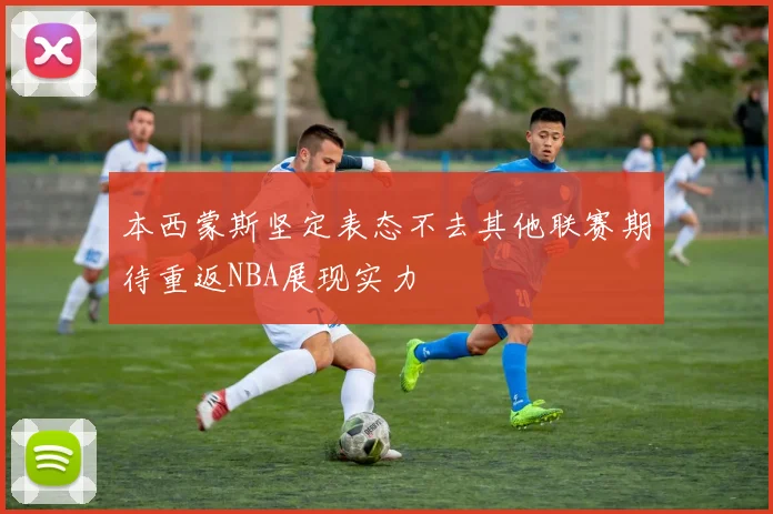 本西蒙斯坚定表态不去其他联赛期待重返NBA展现实力