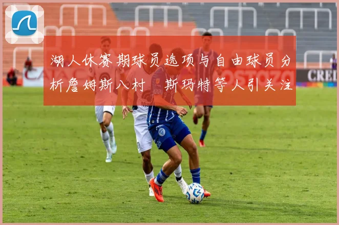 湖人休赛期球员选项与自由球员分析詹姆斯八村塁斯玛特等人引关注