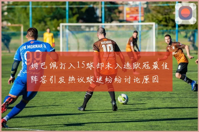 姆巴佩打入15球却未入选欧冠最佳阵容引发热议球迷纷纷讨论原因