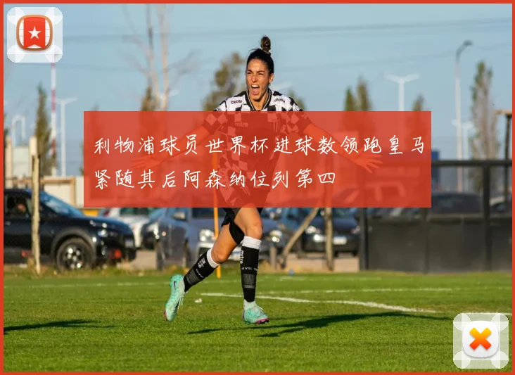 利物浦球员世界杯进球数领跑皇马紧随其后阿森纳位列第四